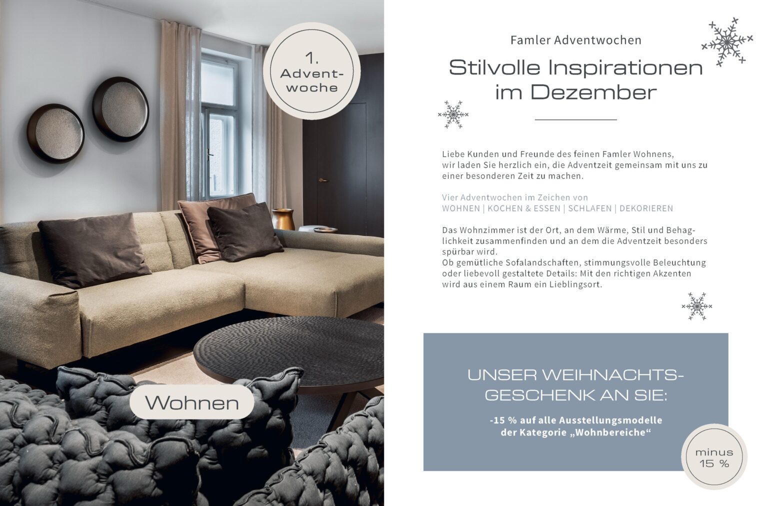Famler Adventwochen Stilvolle Inspirationen im Dezember Liebe Kunden und Freunde des feinen Famler Wohnens, wir laden Sie herzlich ein, die Adventzeit gemeinsam mit uns zu einer besonderen Zeit zu machen. Vier Adventwochen im Zeichen von WOHNEN | KOCHEN & ESSEN | SCHLAFEN | DEKORIEREN Das Wohnzimmer ist der Ort, an dem Wärme, Stil und Behag- lichkeit zusammenfinden und an dem die Adventzeit besonders spürbar wird. Ob gemütliche Sofalandschaften, stimmungsvolle Beleuchtung oder liebevoll gestaltete Details: Mit den richtigen Akzenten wird aus einem Raum ein Lieblingsort. Wohnen UNSER WEIHNACHTS- GESCHENK AN SIE: -15 % auf alle Ausstellungsmodelle der Kategorie „Wohnbereiche“